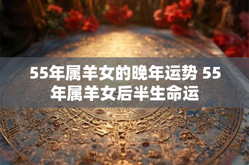 55年属羊女的晚年运势 55年属羊女后半生命运