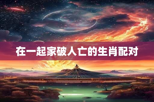 在一起家破人亡的生肖配对