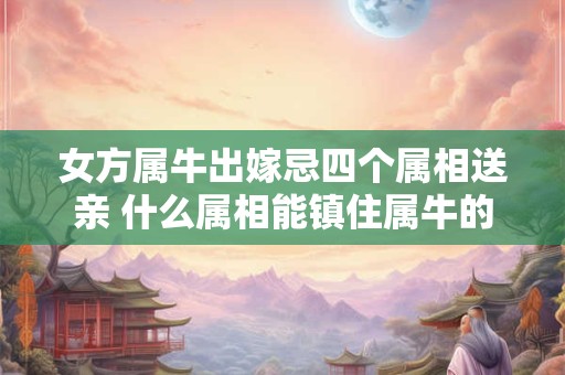 女方属牛出嫁忌四个属相送亲 什么属相能镇住属牛的