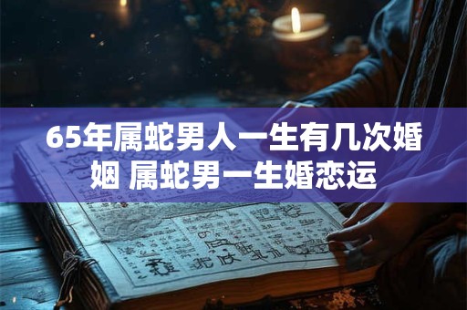 65年属蛇男人一生有几次婚姻 属蛇男一生婚恋运
