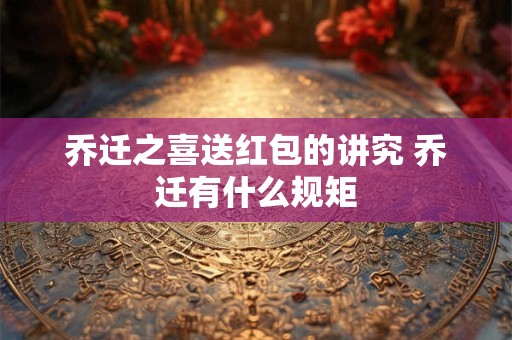 乔迁之喜送红包的讲究 乔迁有什么规矩