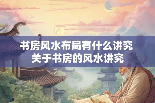 书房风水布局有什么讲究 关于书房的风水讲究