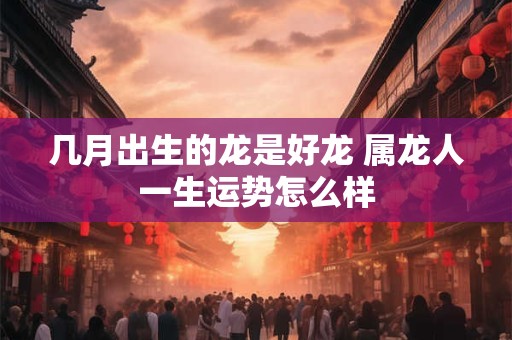 几月出生的龙是好龙 属龙人一生运势怎么样