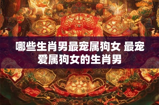 哪些生肖男最宠属狗女 最宠爱属狗女的生肖男