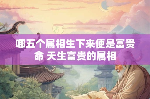 哪五个属相生下来便是富贵命 天生富贵的属相