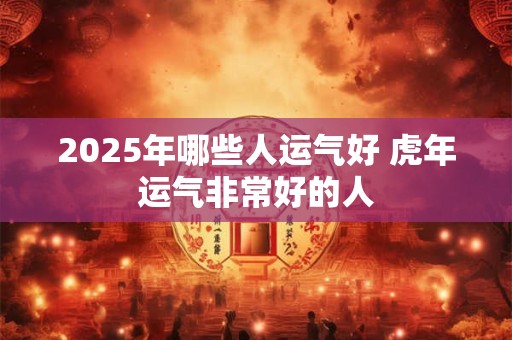 2025年哪些人运气好 虎年运气非常好的人