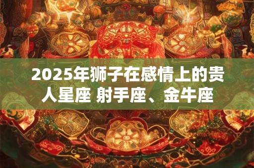 2025年狮子在感情上的贵人星座 射手座、金牛座