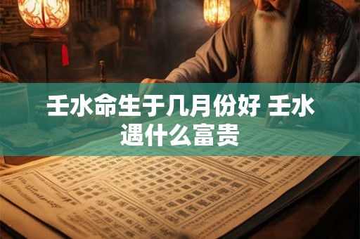 壬水命生于几月份好 壬水遇什么富贵