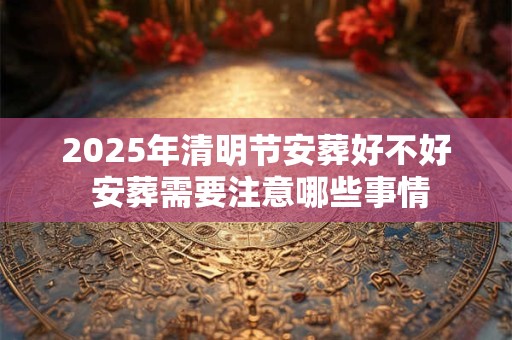 2025年清明节安葬好不好 安葬需要注意哪些事情