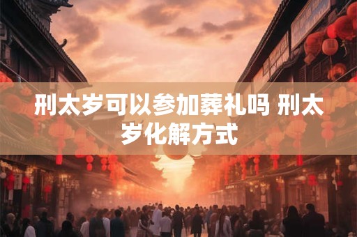 刑太岁可以参加葬礼吗 刑太岁化解方式