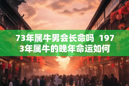 73年属牛男会长命吗  1973年属牛的晚年命运如何