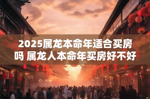 2025属龙本命年适合买房吗 属龙人本命年买房好不好