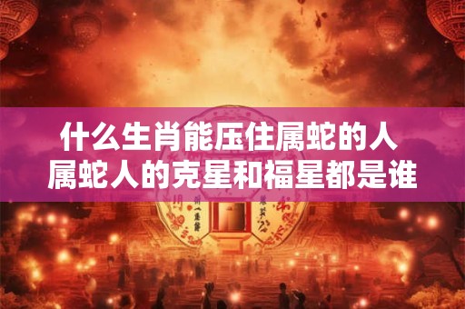 什么生肖能压住属蛇的人 属蛇人的克星和福星都是谁