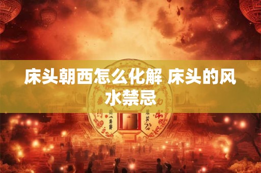 床头朝西怎么化解 床头的风水禁忌