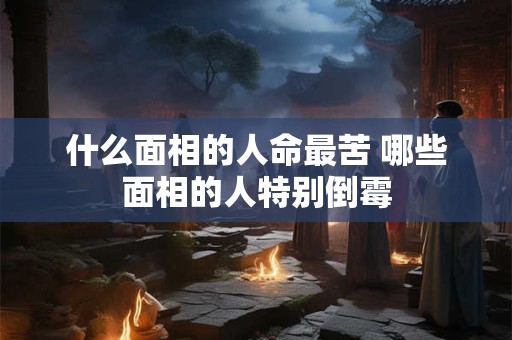 什么面相的人命最苦 哪些面相的人特别倒霉