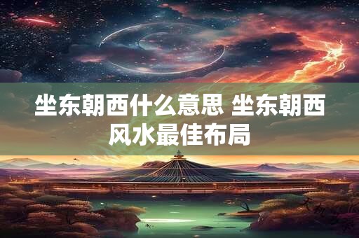 坐东朝西什么意思 坐东朝西风水最佳布局 坐东朝西什么意思 坐东朝西风水最佳布局