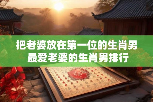 把老婆放在第一位的生肖男 最爱老婆的生肖男排行