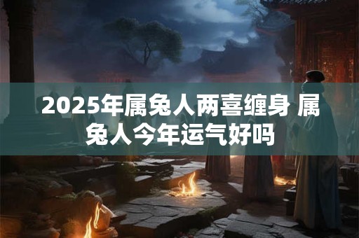 2025年属兔人两喜缠身 属兔人今年运气好吗