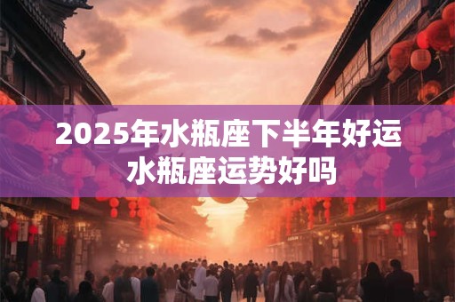 2025年水瓶座下半年好运 水瓶座运势好吗