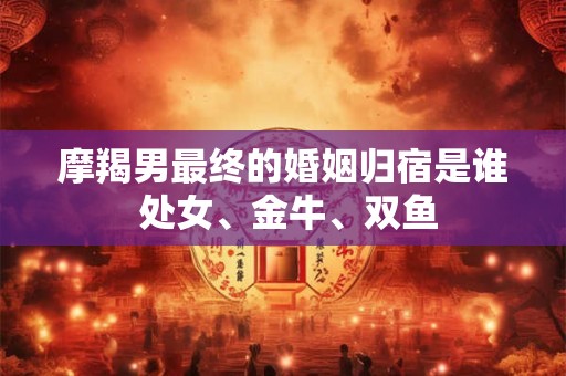 摩羯男最终的婚姻归宿是谁 处女、金牛、双鱼