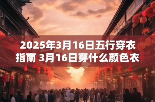 2025年3月16日五行穿衣指南 3月16日穿什么颜色衣服 2025年3月16日五行穿衣指南 3月16日穿什么颜色衣服