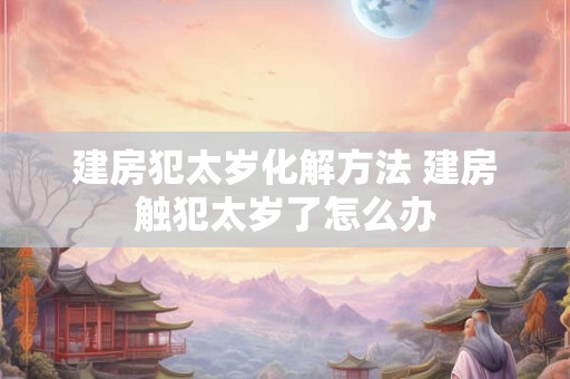 建房犯太岁化解方法 建房触犯太岁了怎么办