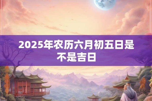 2025年农历六月初五日是不是吉日