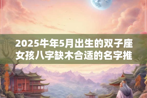2025牛年5月出生的双子座女孩八字缺木合适的名字推荐