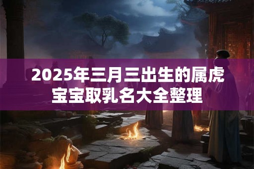 2025年三月三出生的属虎宝宝取乳名大全整理