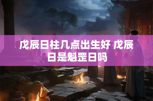 戊辰日柱几点出生好 戊辰日是魁罡日吗