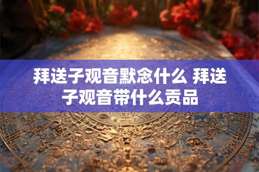 拜送子观音默念什么 拜送子观音带什么贡品