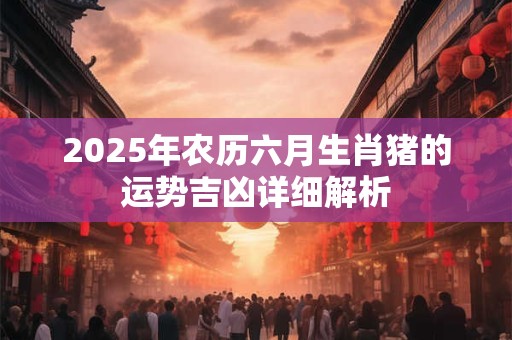 2025年农历六月生肖猪的运势吉凶详细解析