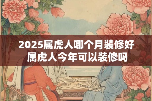 2025属虎人哪个月装修好 属虎人今年可以装修吗