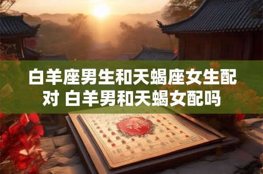 白羊座男生和天蝎座女生配对 白羊男和天蝎女配吗