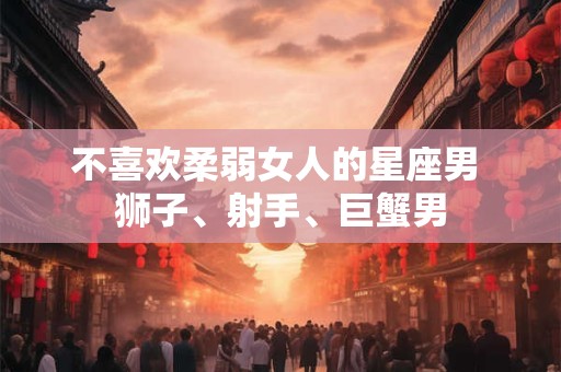 不喜欢柔弱女人的星座男 狮子、射手、巨蟹男