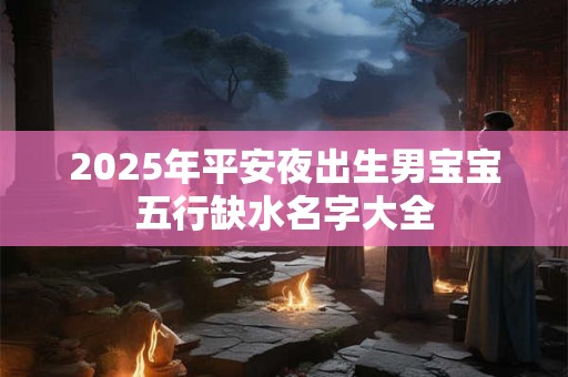 2025年平安夜出生男宝宝五行缺水名字大全
