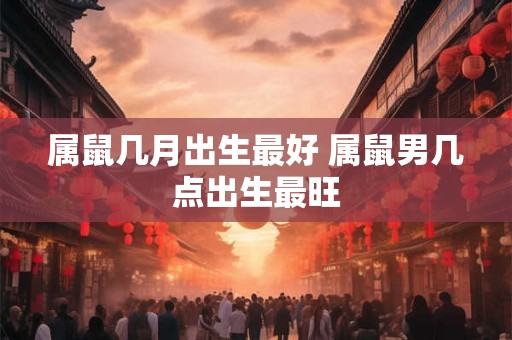属鼠几月出生最好 属鼠男几点出生最旺