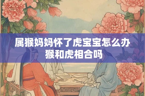 属猴妈妈怀了虎宝宝怎么办 猴和虎相合吗