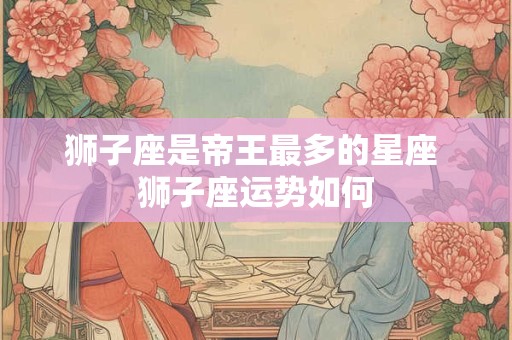 狮子座是帝王最多的星座 狮子座运势如何