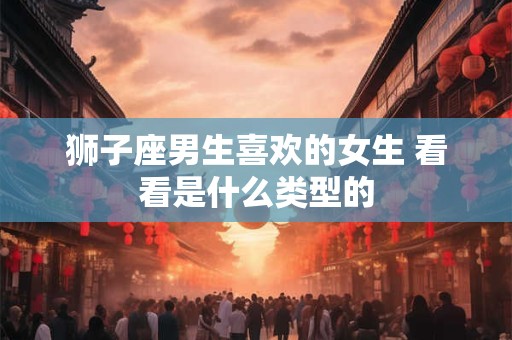 狮子座男生喜欢的女生 看看是什么类型的