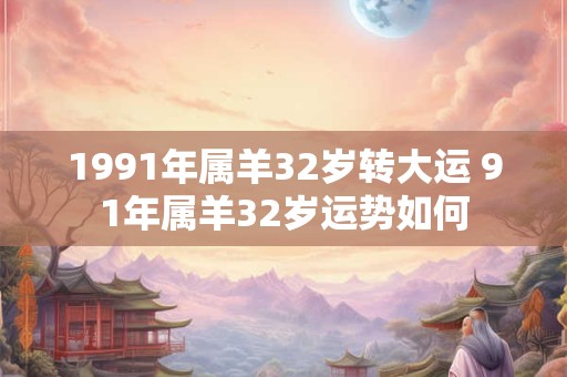 1991年属羊32岁转大运 91年属羊32岁运势如何