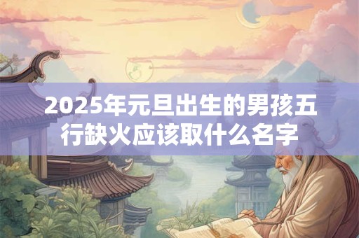 2025年元旦出生的男孩五行缺火应该取什么名字