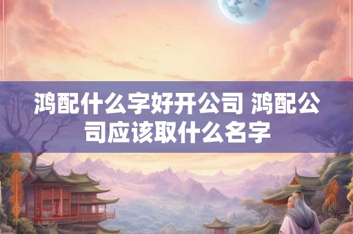 鸿配什么字好开公司 鸿配公司应该取什么名字