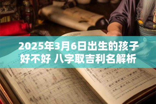 2025年3月6日出生的孩子好不好 八字取吉利名解析 2025年3月6日出生的孩子好不好 八字取吉利名解析