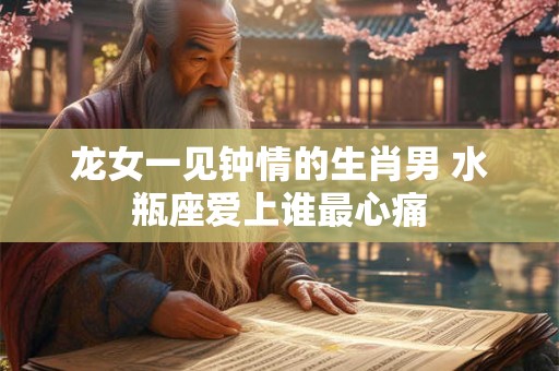 龙女一见钟情的生肖男 水瓶座爱上谁最心痛 龙女一见钟情的生肖男 水瓶座爱上谁最心痛