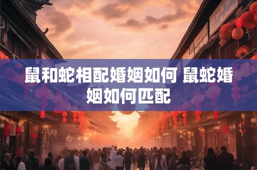 鼠和蛇相配婚姻如何 鼠蛇婚姻如何匹配