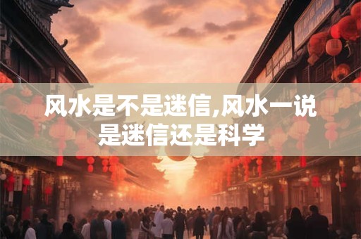 风水是不是迷信,风水一说是迷信还是科学