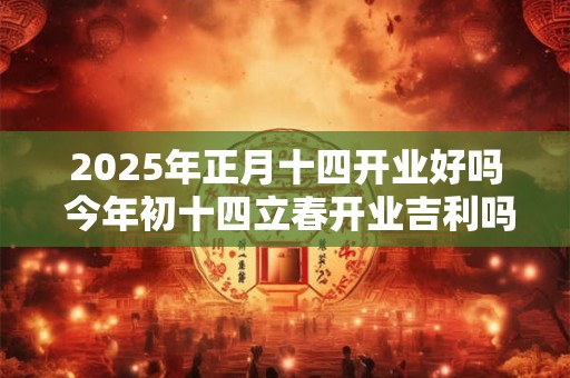 2025年正月十四开业好吗 今年初十四立春开业吉利吗