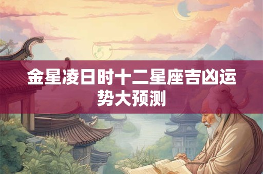 金星凌日时十二星座吉凶运势大预测