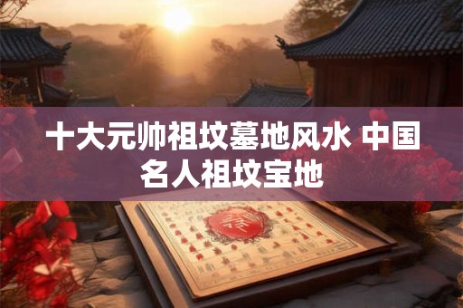 十大元帅祖坟墓地风水 中国名人祖坟宝地